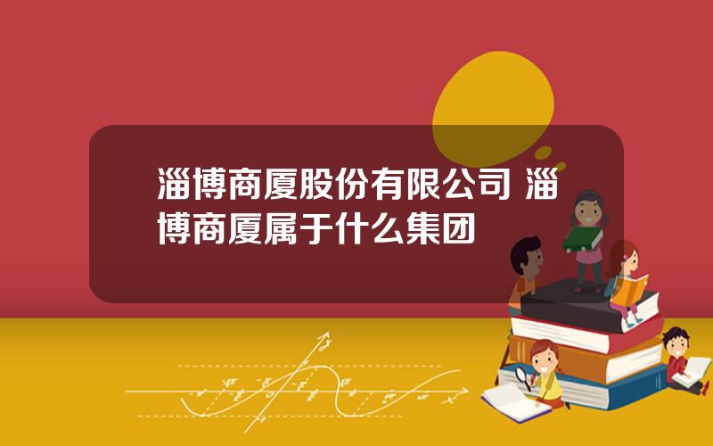 淄博商厦股份有限公司 淄博商厦属于什么集团